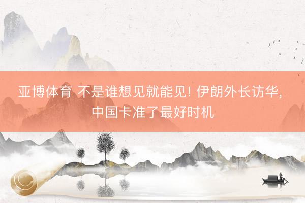 亚博体育 不是谁想见就能见! 伊朗外长访华， 中国卡准了最好时机