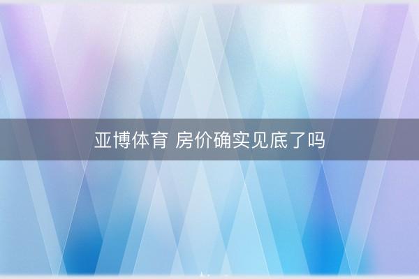 亚博体育 房价确实见底了吗