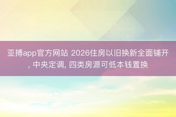 亚搏app官方网站 2026住房以旧换新全面铺开， 中央定调， 四类房源可低本钱置换