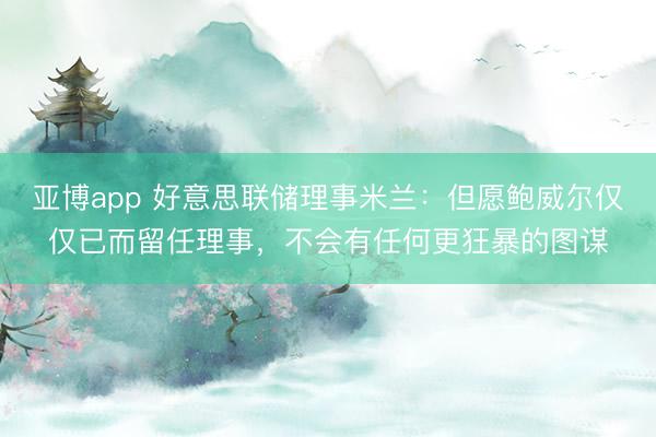 亚博app 好意思联储理事米兰：但愿鲍威尔仅仅已而留任理事，不会有任何更狂暴的图谋
