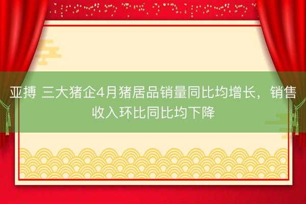 亚搏 三大猪企4月猪居品销量同比均增长，销售收入环比同比均下降