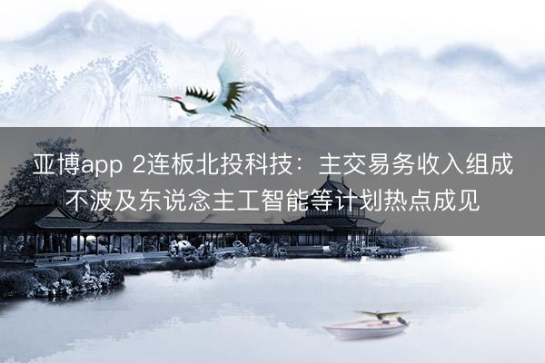 亚博app 2连板北投科技：主交易务收入组成不波及东说念主工智能等计划热点成见