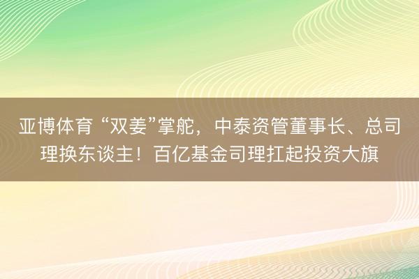 亚博体育 “双姜”掌舵，中泰资管董事长、总司理换东谈主！百亿基金司理扛起投资大旗
